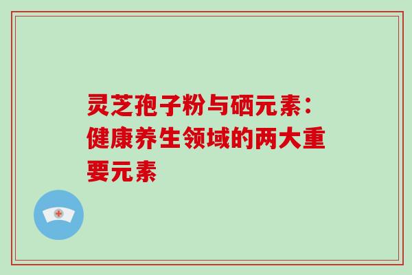 灵芝孢子粉与硒元素:健康养生领域的两大重要元素 灵芝孢子粉与硒元素:健康养生领域的两大重要元素