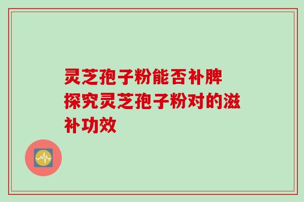 灵芝孢子粉能否补脾 探究灵芝孢子粉对的滋补功效 灵芝孢子粉能否补脾 探究灵芝孢子粉对的滋补功效