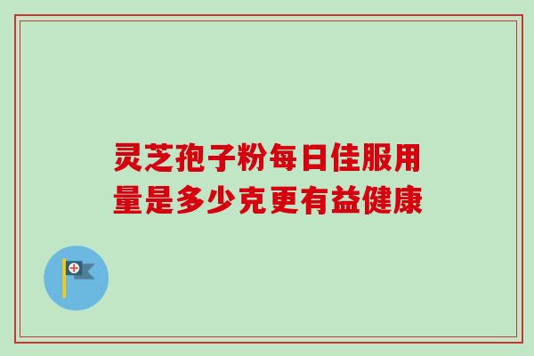 灵芝孢子粉每日佳服用量是多少克更有益健康 灵芝孢子粉每日佳服用量是多少克更有益健康