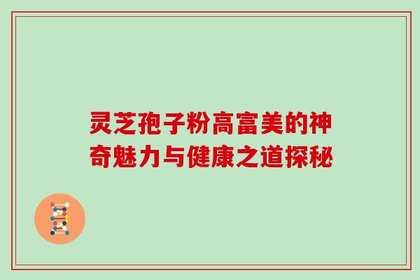 灵芝孢子粉高富美的神奇魅力与健康之道探秘 灵芝孢子粉高富美的神奇魅力与健康之道探秘