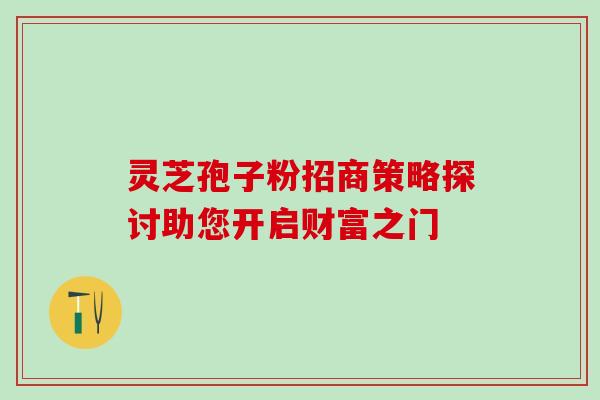 灵芝孢子粉招商策略探讨助您开启财富之门 灵芝孢子粉招商策略探讨助您开启财富之门