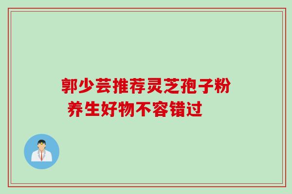 郭少芸推荐灵芝孢子粉 养生好物不容错过 郭少芸推荐灵芝孢子粉 养生好物不容错过