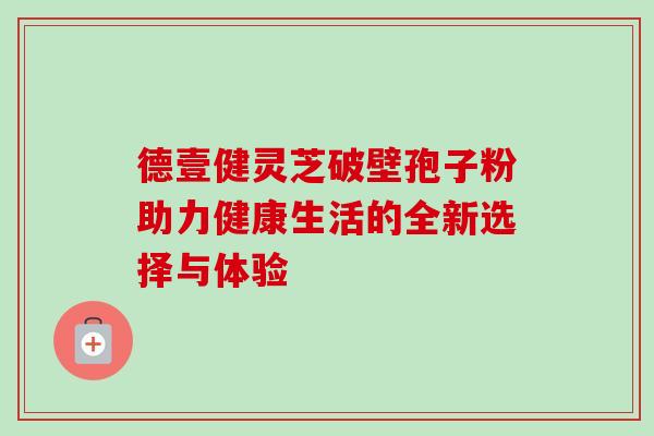 德壹健灵芝破壁孢子粉助力健康生活的全新选择与体验 德壹健灵芝破壁孢子粉助力健康生活的全新选择与体验