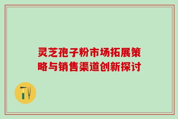 灵芝孢子粉市场拓展策略与销售渠道创新探讨 灵芝孢子粉市场拓展策略与销售渠道创新探讨