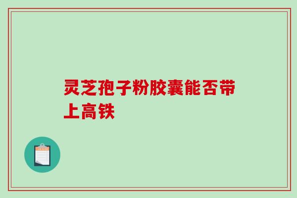 灵芝孢子粉胶囊能否带上高铁 灵芝孢子粉胶囊能否带上高铁