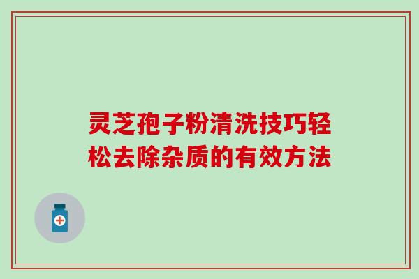 灵芝孢子粉清洗技巧轻松去除杂质的有效方法 灵芝孢子粉清洗技巧轻松去除杂质的有效方法