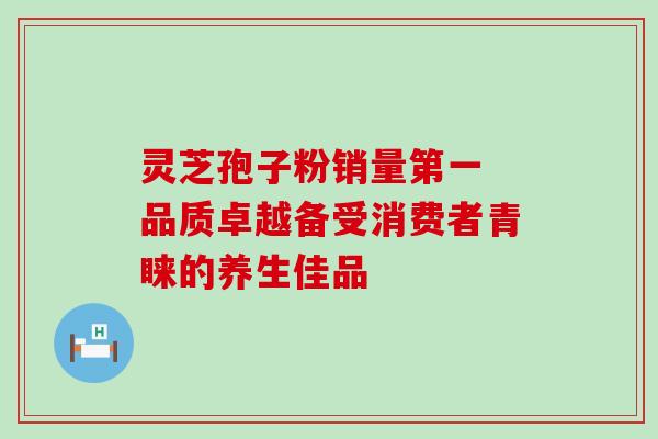 灵芝孢子粉销量第一 品质卓越备受消费者青睐的养生佳品 灵芝孢子粉销量第一 品质卓越备受消费者青睐的养生佳品