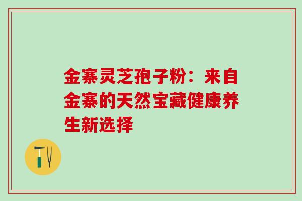 金寨灵芝孢子粉:来自金寨的天然宝藏健康养生新选择 金寨灵芝孢子粉:来自金寨的天然宝藏健康养生新选择