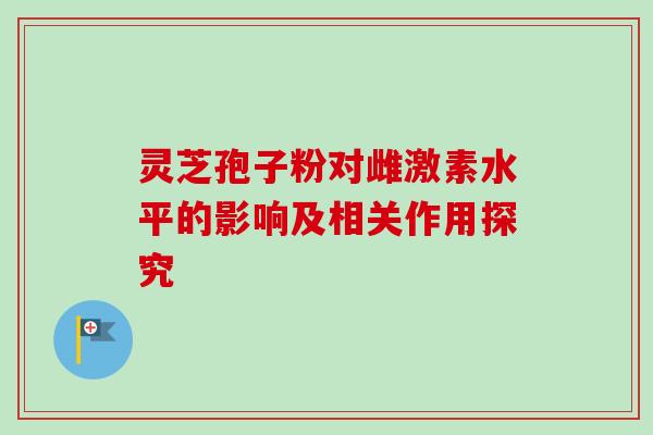 灵芝孢子粉对雌激素水平的影响及相关作用探究 灵芝孢子粉对雌激素水平的影响及相关作用探究