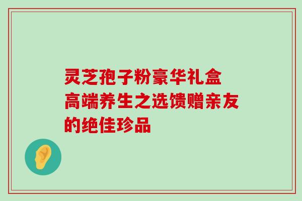 灵芝孢子粉豪华礼盒 高端养生之选馈赠亲友的绝佳珍品 灵芝孢子粉豪华礼盒 高端养生之选馈赠亲友的绝佳珍品