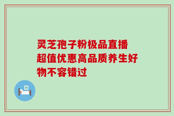 灵芝孢子粉极品直播 超值优惠高品质养生好物不容错过 灵芝孢子粉极品直播 超值优惠高品质养生好物不容错过