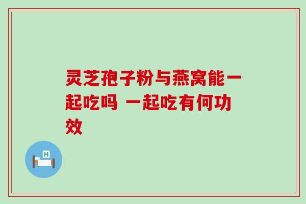 灵芝孢子粉与燕窝能一起吃吗 一起吃有何功效 灵芝孢子粉与燕窝能一起吃吗 一起吃有何功效