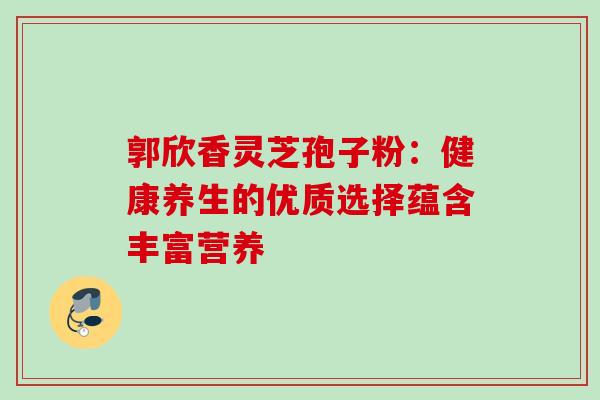 郭欣香灵芝孢子粉:健康养生的优质选择蕴含丰富营养 郭欣香灵芝孢子粉:健康养生的优质选择蕴含丰富营养
