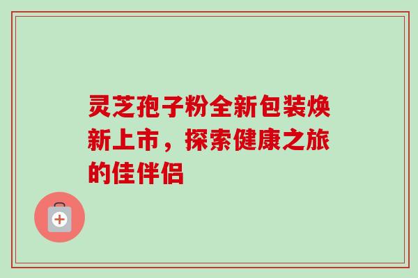 灵芝孢子粉全新包装焕新上市,探索健康之旅的佳伴侣 灵芝孢子粉全新包装焕新上市,探索健康之旅的佳伴侣
