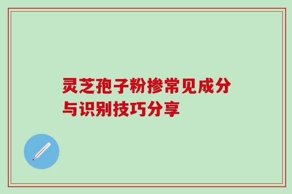 灵芝孢子粉掺常见成分与识别技巧分享 灵芝孢子粉掺常见成分与识别技巧分享