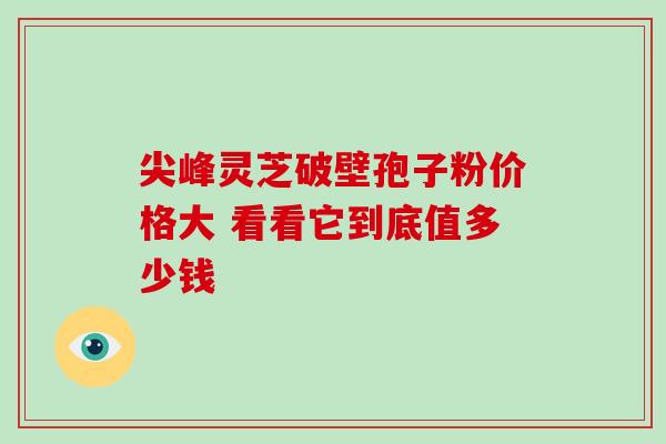 尖峰灵芝破壁孢子粉价格大 看看它到底值多少钱 尖峰灵芝破壁孢子粉价格大 看看它到底值多少钱