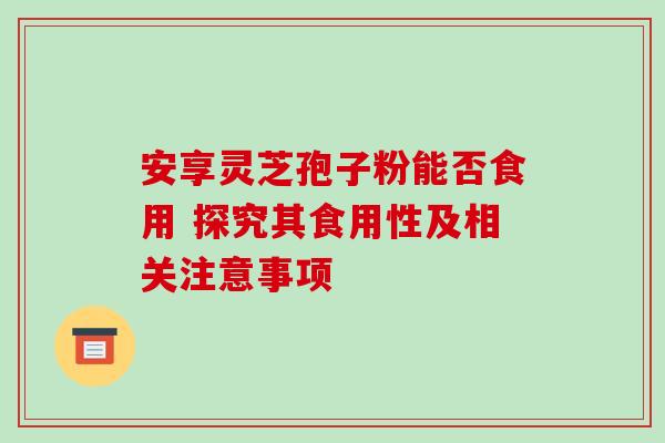 安享灵芝孢子粉能否食用 探究其食用性及相关注意事项 安享灵芝孢子粉能否食用 探究其食用性及相关注意事项