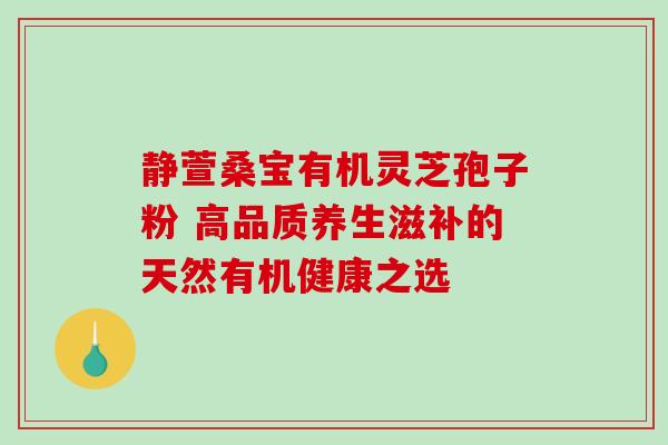 静萱桑宝有机灵芝孢子粉 高品质养生滋补的天然有机健康之选 静萱桑宝有机灵芝孢子粉 高品质养生滋补的天然有机健康之选