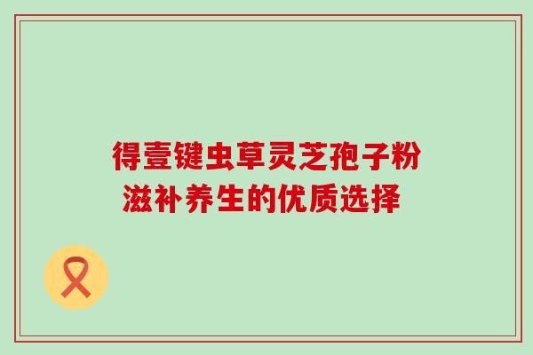 得壹键虫草灵芝孢子粉 滋补养生的优质选择 得壹键虫草灵芝孢子粉 滋补养生的优质选择