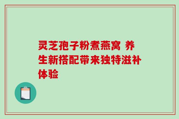 灵芝孢子粉煮燕窝 养生新搭配带来独特滋补体验 灵芝孢子粉煮燕窝 养生新搭配带来独特滋补体验
