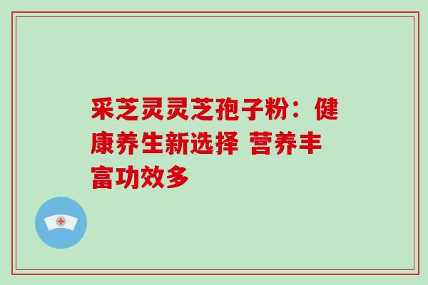 采芝灵灵芝孢子粉:健康养生新选择 营养丰富功效多 采芝灵灵芝孢子粉:健康养生新选择 营养丰富功效多