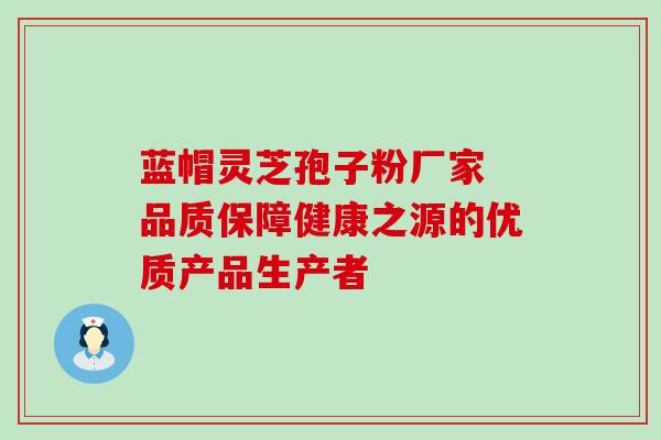 蓝帽灵芝孢子粉厂家 品质保障健康之源的优质产品生产者 蓝帽灵芝孢子粉厂家 品质保障健康之源的优质产品生产者