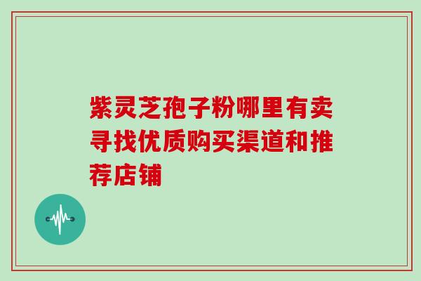 紫灵芝孢子粉哪里有卖寻找优质购买渠道和推荐店铺 紫灵芝孢子粉哪里有卖寻找优质购买渠道和推荐店铺