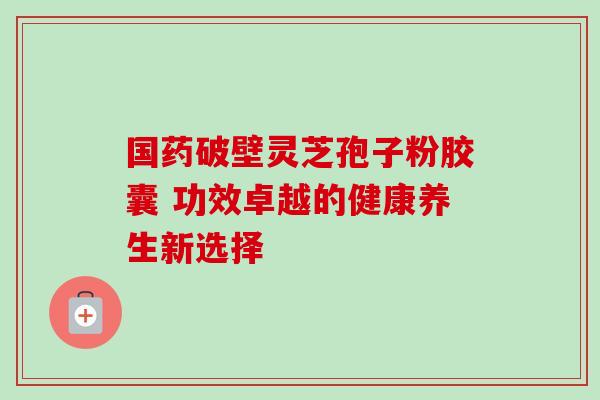 国药破壁灵芝孢子粉胶囊 功效卓越的健康养生新选择 国药破壁灵芝孢子粉胶囊 功效卓越的健康养生新选择