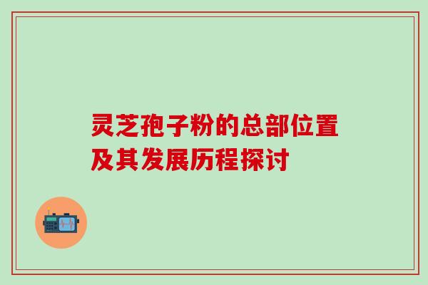 灵芝孢子粉的总部位置及其发展历程探讨 灵芝孢子粉的总部位置及其发展历程探讨