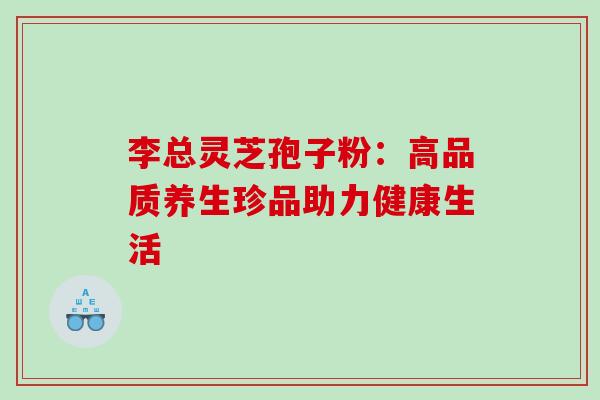 李总灵芝孢子粉:高品质养生珍品助力健康生活 李总灵芝孢子粉:高品质养生珍品助力健康生活