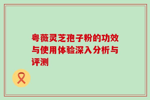 粤薇灵芝孢子粉的功效与使用体验深入分析与评测 粤薇灵芝孢子粉的功效与使用体验深入分析与评测