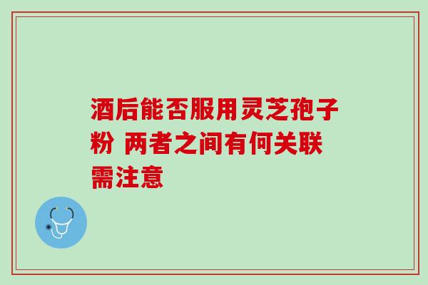酒后能否服用灵芝孢子粉 两者之间有何关联需注意 酒后能否服用灵芝孢子粉 两者之间有何关联需注意