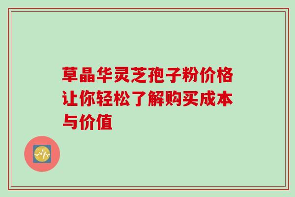 草晶华灵芝孢子粉价格让你轻松了解购买成本与价值 草晶华灵芝孢子粉价格让你轻松了解购买成本与价值