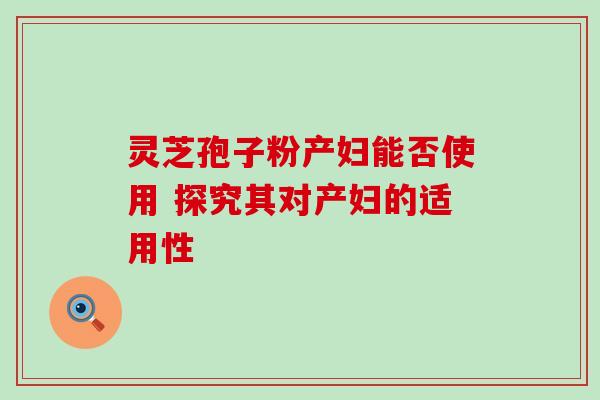灵芝孢子粉产妇能否使用 探究其对产妇的适用性 灵芝孢子粉产妇能否使用 探究其对产妇的适用性