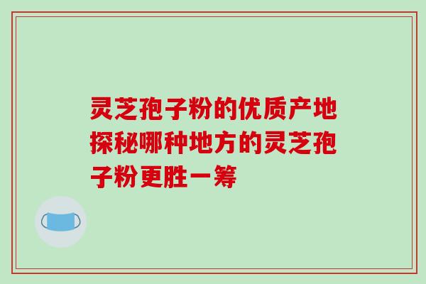 灵芝孢子粉的优质产地探秘哪种地方的灵芝孢子粉更胜一筹 灵芝孢子粉的优质产地探秘哪种地方的灵芝孢子粉更胜一筹