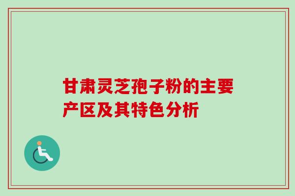 甘肃灵芝孢子粉的主要产区及其特色分析 甘肃灵芝孢子粉的主要产区及其特色分析