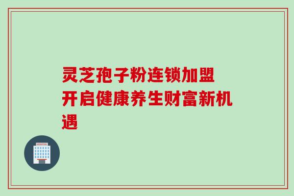 灵芝孢子粉连锁加盟 开启健康养生财富新机遇 灵芝孢子粉连锁加盟 开启健康养生财富新机遇