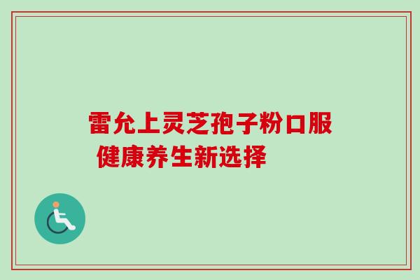 雷允上灵芝孢子粉口服 健康养生新选择 雷允上灵芝孢子粉口服 健康养生新选择