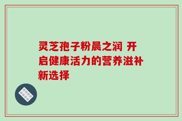 灵芝孢子粉晨之润 开启健康活力的营养滋补新选择 灵芝孢子粉晨之润 开启健康活力的营养滋补新选择