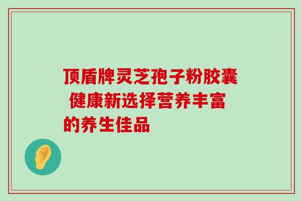 顶盾牌灵芝孢子粉胶囊 健康新选择营养丰富的养生佳品 顶盾牌灵芝孢子粉胶囊 健康新选择营养丰富的养生佳品