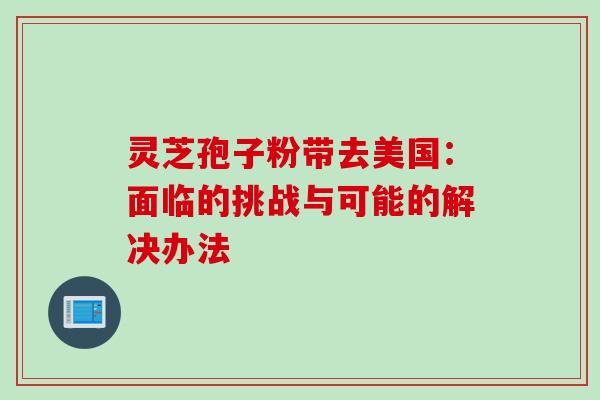 灵芝孢子粉带去美国:面临的挑战与可能的解决办法 灵芝孢子粉带去美国:面临的挑战与可能的解决办法
