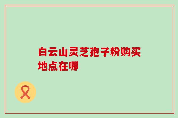 白云山灵芝孢子粉购买地点在哪 白云山灵芝孢子粉购买地点在哪