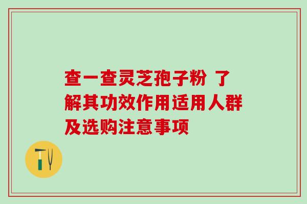 查一查灵芝孢子粉 了解其功效作用适用人群及选购注意事项 查一查灵芝孢子粉 了解其功效作用适用人群及选购注意事项