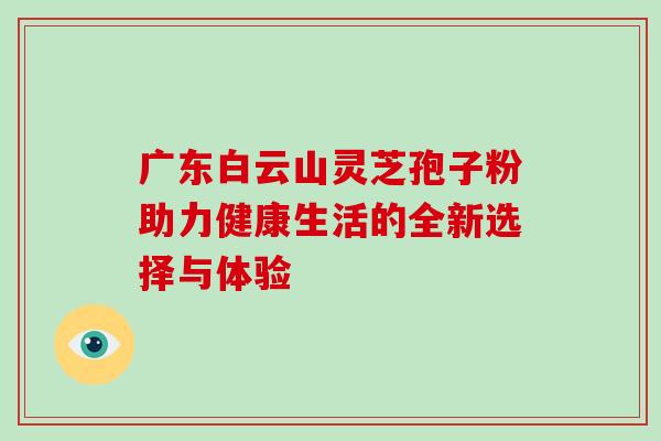 广东白云山灵芝孢子粉助力健康生活的全新选择与体验 广东白云山灵芝孢子粉助力健康生活的全新选择与体验