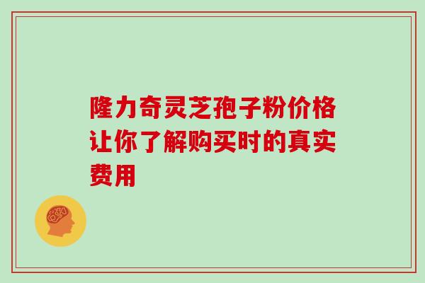 隆力奇灵芝孢子粉价格让你了解购买时的真实费用 隆力奇灵芝孢子粉价格让你了解购买时的真实费用