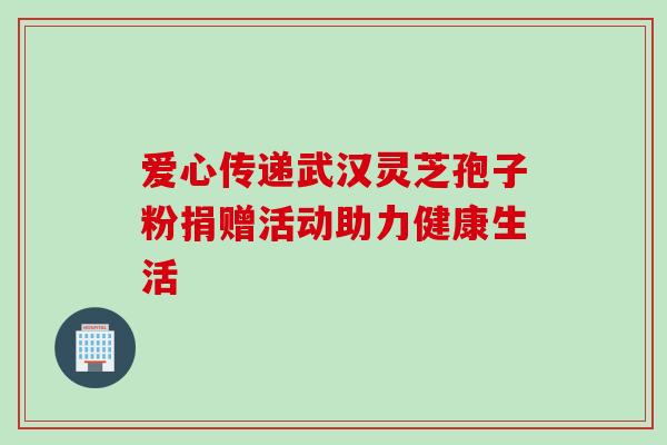 爱心传递武汉灵芝孢子粉捐赠活动助力健康生活 爱心传递武汉灵芝孢子粉捐赠活动助力健康生活