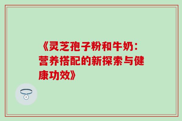 《灵芝孢子粉和牛奶:营养搭配的新探索与健康功效》 《灵芝孢子粉和牛奶:营养搭配的新探索与健康功效》