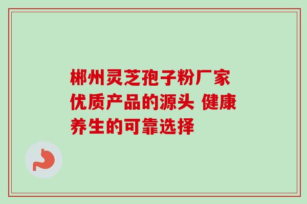 郴州灵芝孢子粉厂家 优质产品的源头 健康养生的可靠选择 郴州灵芝孢子粉厂家 优质产品的源头 健康养生的可靠选择