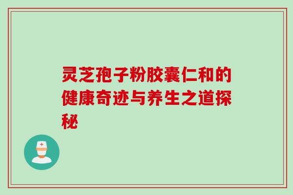 灵芝孢子粉胶囊仁和的健康奇迹与养生之道探秘 灵芝孢子粉胶囊仁和的健康奇迹与养生之道探秘