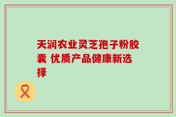 天润农业灵芝孢子粉胶囊 优质产品健康新选择 天润农业灵芝孢子粉胶囊 优质产品健康新选择